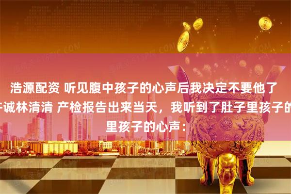 浩源配资 听见腹中孩子的心声后我决定不要他了 温琳许诚林清清 产检报告出来当天，我听到了肚子里孩子的心声：