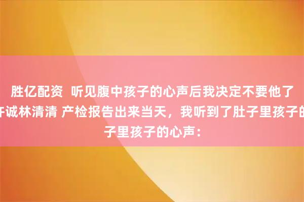 胜亿配资  听见腹中孩子的心声后我决定不要他了 温琳许诚林清清 产检报告出来当天，我听到了肚子里孩子的心声：