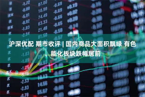 沪深优配 期市收评 | 国内商品大面积飘绿 有色、能化板块跌幅居前