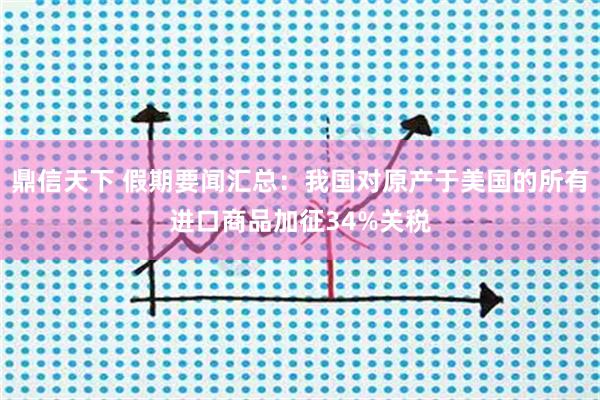 鼎信天下 假期要闻汇总：我国对原产于美国的所有进口商品加征34%关税
