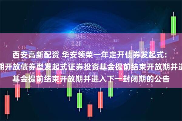 西安高新配资 华安领荣一年定开债券发起式: 关于华安领荣一年定期开放债券型发起式证券投资基金提前结束开放期并进入下一封闭期的公告