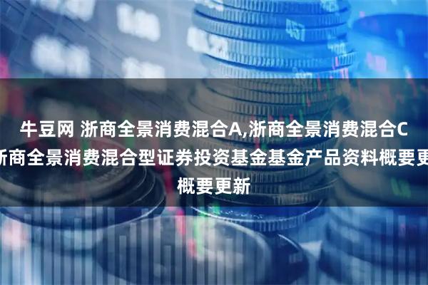 牛豆网 浙商全景消费混合A,浙商全景消费混合C: 浙商全景消费混合型证券投资基金基金产品资料概要更新
