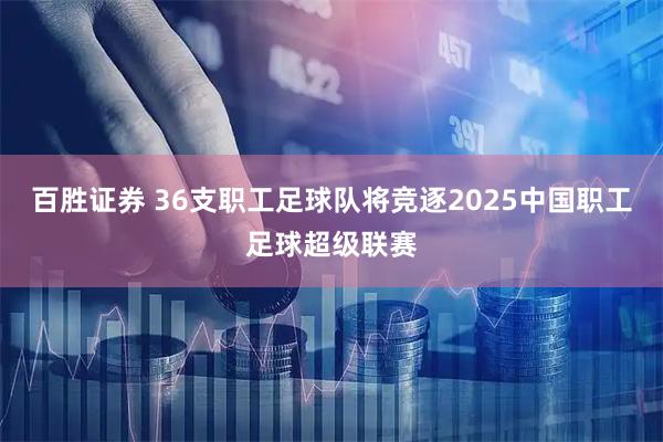 百胜证券 36支职工足球队将竞逐2025中国职工足球超级联赛