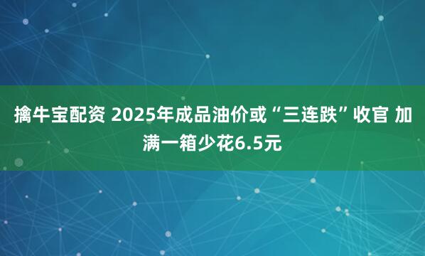 擒牛宝配资 2025年成品油价或“三连跌”收官 加满一箱少花6.5元