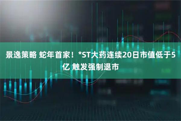 景逸策略 蛇年首家！*ST大药连续20日市值低于5亿 触发强制退市