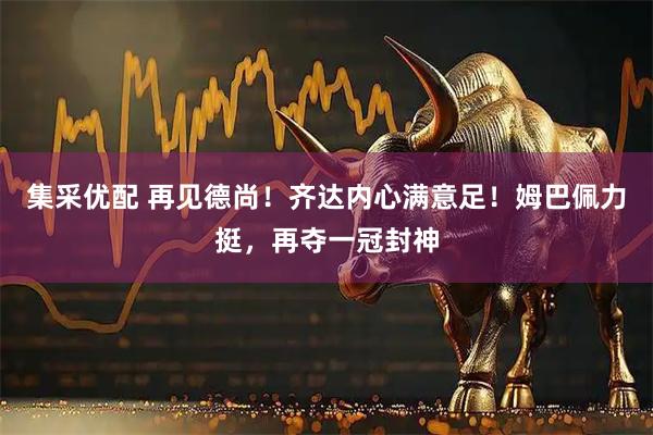 集采优配 再见德尚！齐达内心满意足！姆巴佩力挺，再夺一冠封神