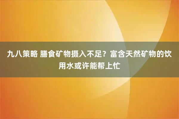 九八策略 膳食矿物摄入不足？富含天然矿物的饮用水或许能帮上忙