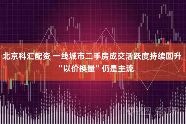 北京科汇配资 一线城市二手房成交活跃度持续回升 “以价换量”仍是主流