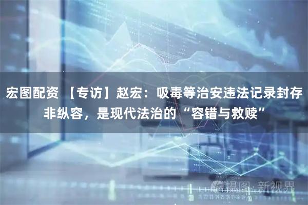 宏图配资 【专访】赵宏：吸毒等治安违法记录封存非纵容，是现代法治的 “容错与救赎”