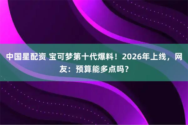 中国星配资 宝可梦第十代爆料！2026年上线，网友：预算能多点吗？