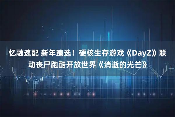 忆融速配 新年臻选！硬核生存游戏《DayZ》联动丧尸跑酷开放世界《消逝的光芒》