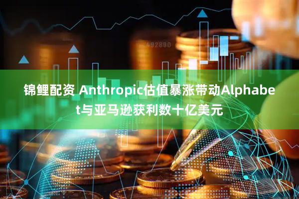 锦鲤配资 Anthropic估值暴涨带动Alphabet与亚马逊获利数十亿美元