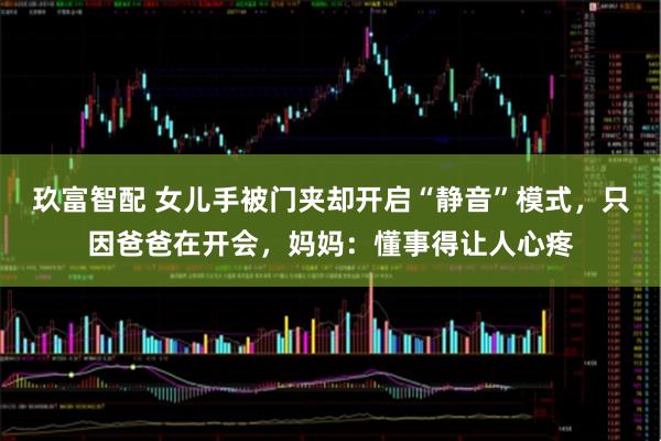 玖富智配 女儿手被门夹却开启“静音”模式，只因爸爸在开会，妈妈：懂事得让人心疼