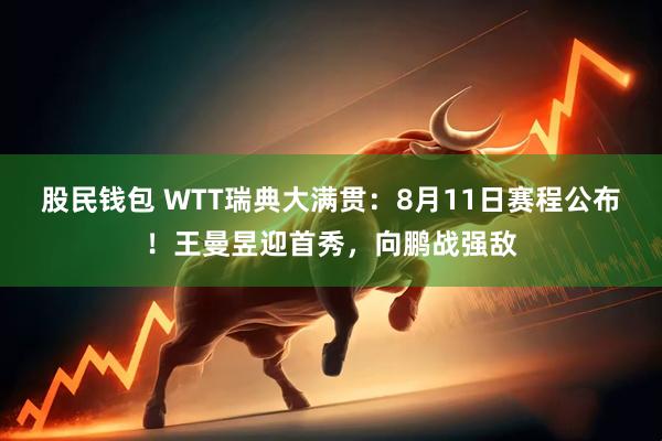 股民钱包 WTT瑞典大满贯：8月11日赛程公布！王曼昱迎首秀，向鹏战强敌