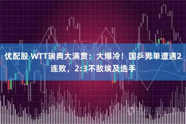 优配股 WTT瑞典大满贯：大爆冷！国乒男单遭遇2连败，2:3不敌埃及选手