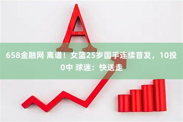 658金融网 离谱！女篮25岁国手连续首发，10投0中 球迷：快送走