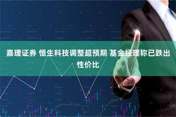 嘉理证券 恒生科技调整超预期 基金经理称已跌出性价比