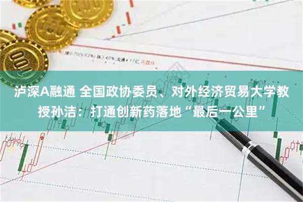泸深A融通 全国政协委员、对外经济贸易大学教授孙洁：打通创新药落地“最后一公里”