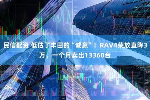 民信配资 低估了丰田的“诚意”!RAV4荣放直降3万,一个月卖出13360台