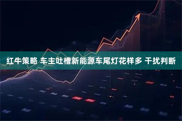 红牛策略 车主吐槽新能源车尾灯花样多 干扰判断